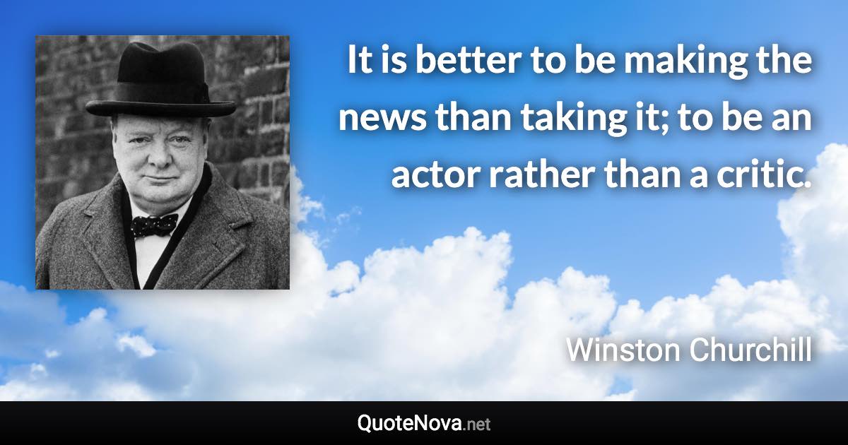 It is better to be making the news than taking it; to be an actor rather than a critic. - Winston Churchill quote