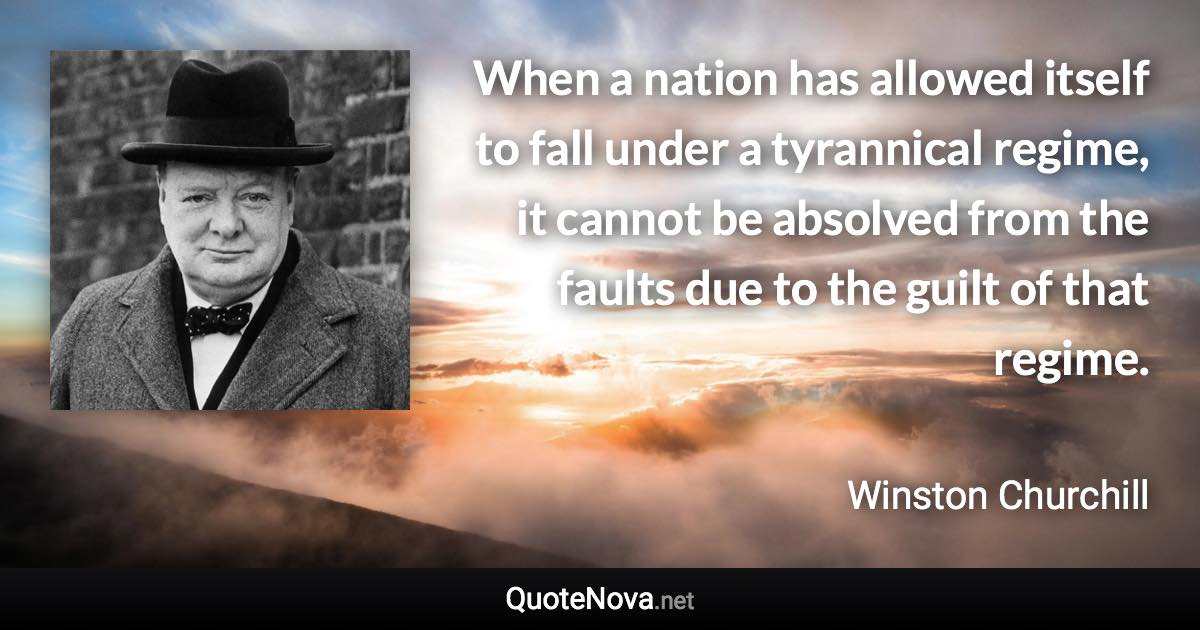 When a nation has allowed itself to fall under a tyrannical regime, it cannot be absolved from the faults due to the guilt of that regime. - Winston Churchill quote