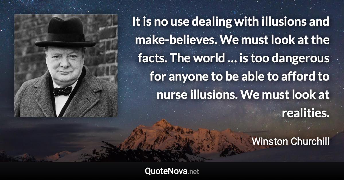 It is no use dealing with illusions and make-believes. We must look at the facts. The world … is too dangerous for anyone to be able to afford to nurse illusions. We must look at realities. - Winston Churchill quote