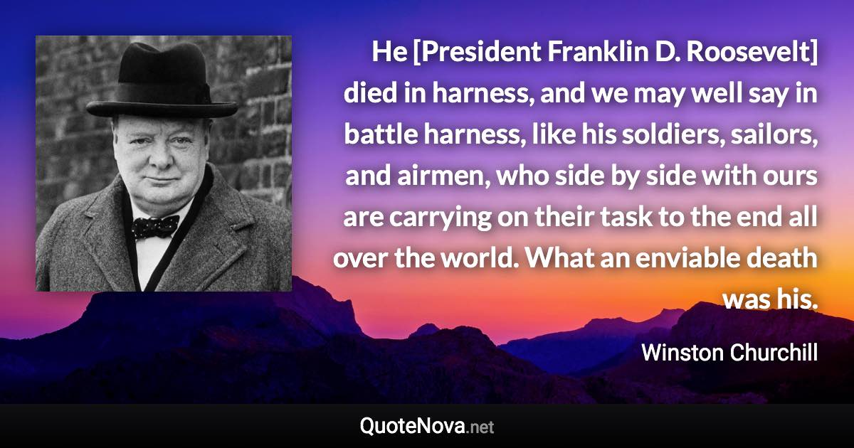 He [President Franklin D. Roosevelt] died in harness, and we may well say in battle harness, like his soldiers, sailors, and airmen, who side by side with ours are carrying on their task to the end all over the world. What an enviable death was his. - Winston Churchill quote