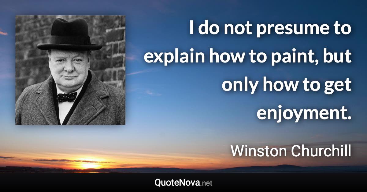 I do not presume to explain how to paint, but only how to get enjoyment. - Winston Churchill quote