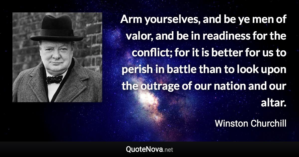 Arm yourselves, and be ye men of valor, and be in readiness for the conflict; for it is better for us to perish in battle than to look upon the outrage of our nation and our altar. - Winston Churchill quote