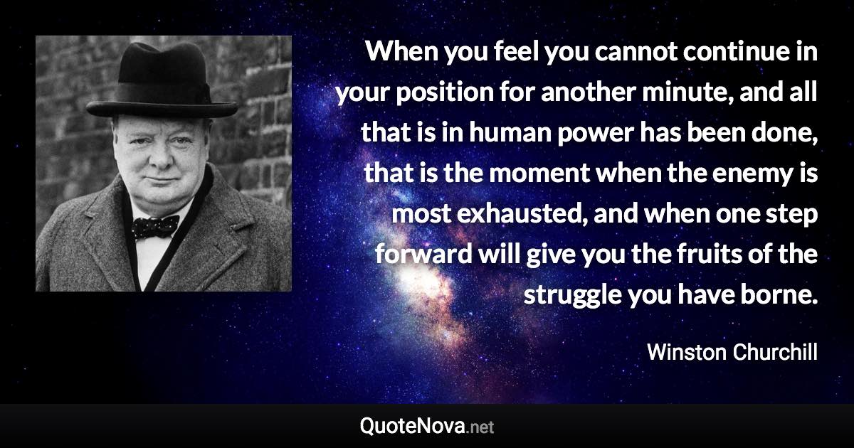 When you feel you cannot continue in your position for another minute, and all that is in human power has been done, that is the moment when the enemy is most exhausted, and when one step forward will give you the fruits of the struggle you have borne. - Winston Churchill quote