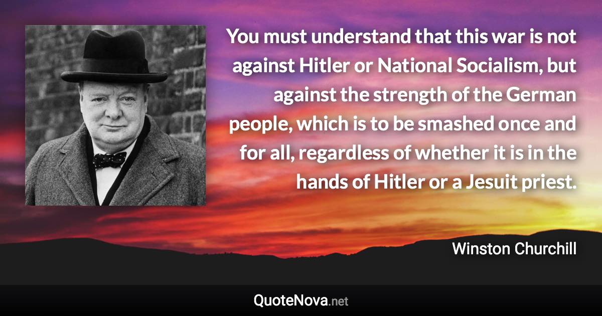 You must understand that this war is not against Hitler or National Socialism, but against the strength of the German people, which is to be smashed once and for all, regardless of whether it is in the hands of Hitler or a Jesuit priest. - Winston Churchill quote