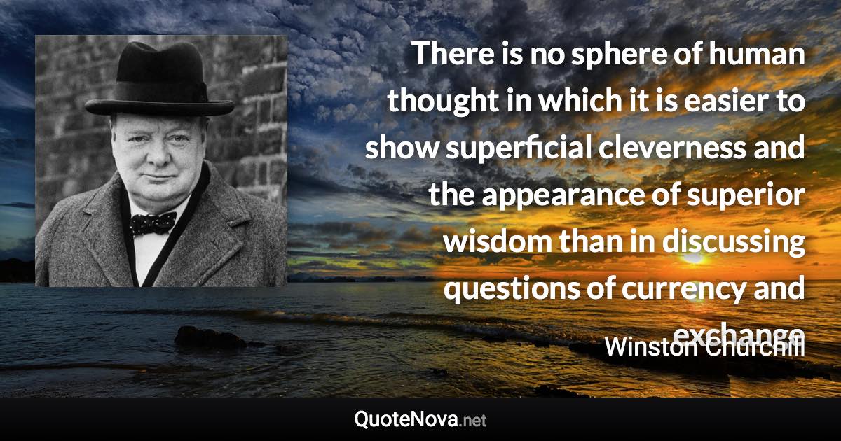 There is no sphere of human thought in which it is easier to show superficial cleverness and the appearance of superior wisdom than in discussing questions of currency and exchange - Winston Churchill quote