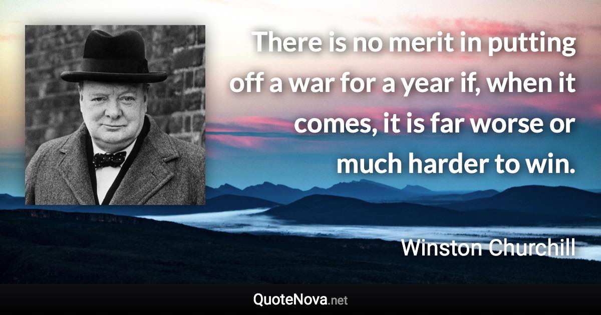 There is no merit in putting off a war for a year if, when it comes, it is far worse or much harder to win. - Winston Churchill quote