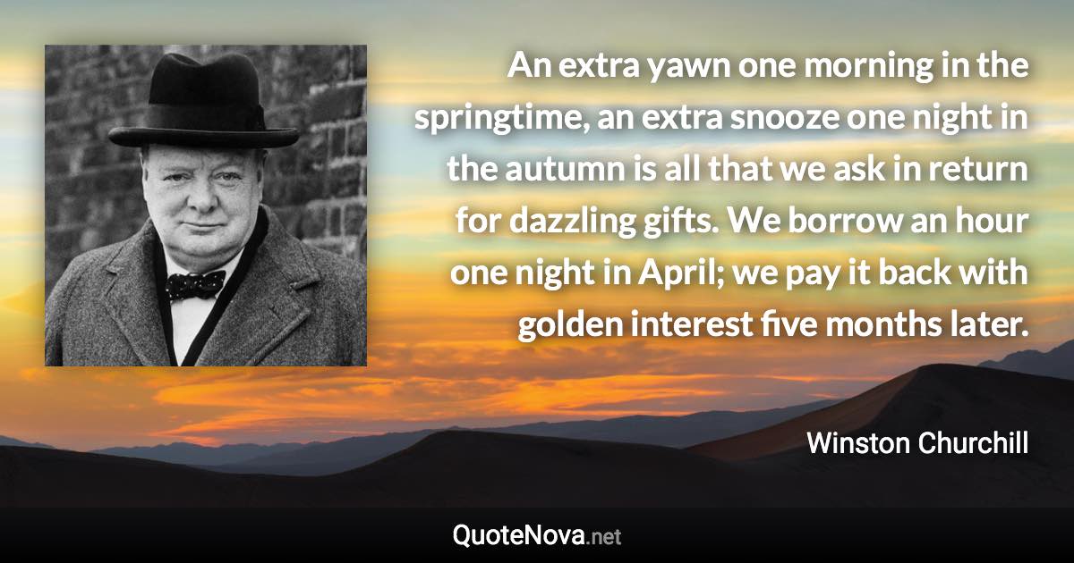 An extra yawn one morning in the springtime, an extra snooze one night in the autumn is all that we ask in return for dazzling gifts. We borrow an hour one night in April; we pay it back with golden interest five months later. - Winston Churchill quote