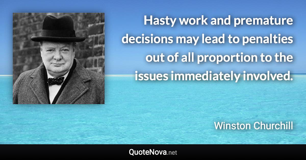 Hasty work and premature decisions may lead to penalties out of all proportion to the issues immediately involved. - Winston Churchill quote