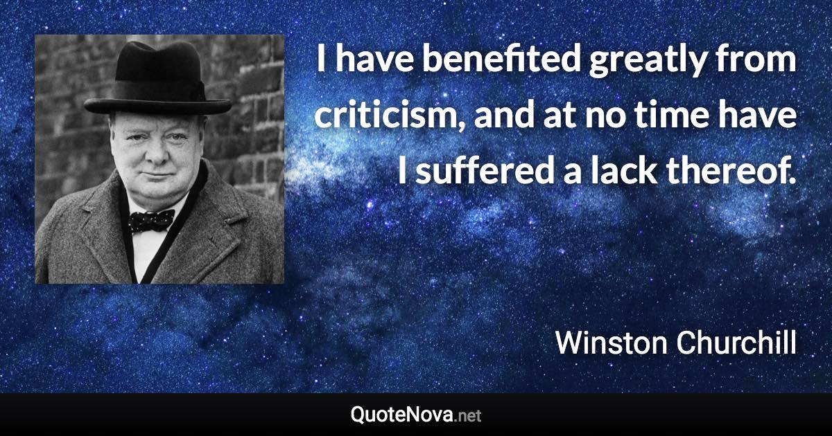 I have benefited greatly from criticism, and at no time have I suffered a lack thereof. - Winston Churchill quote