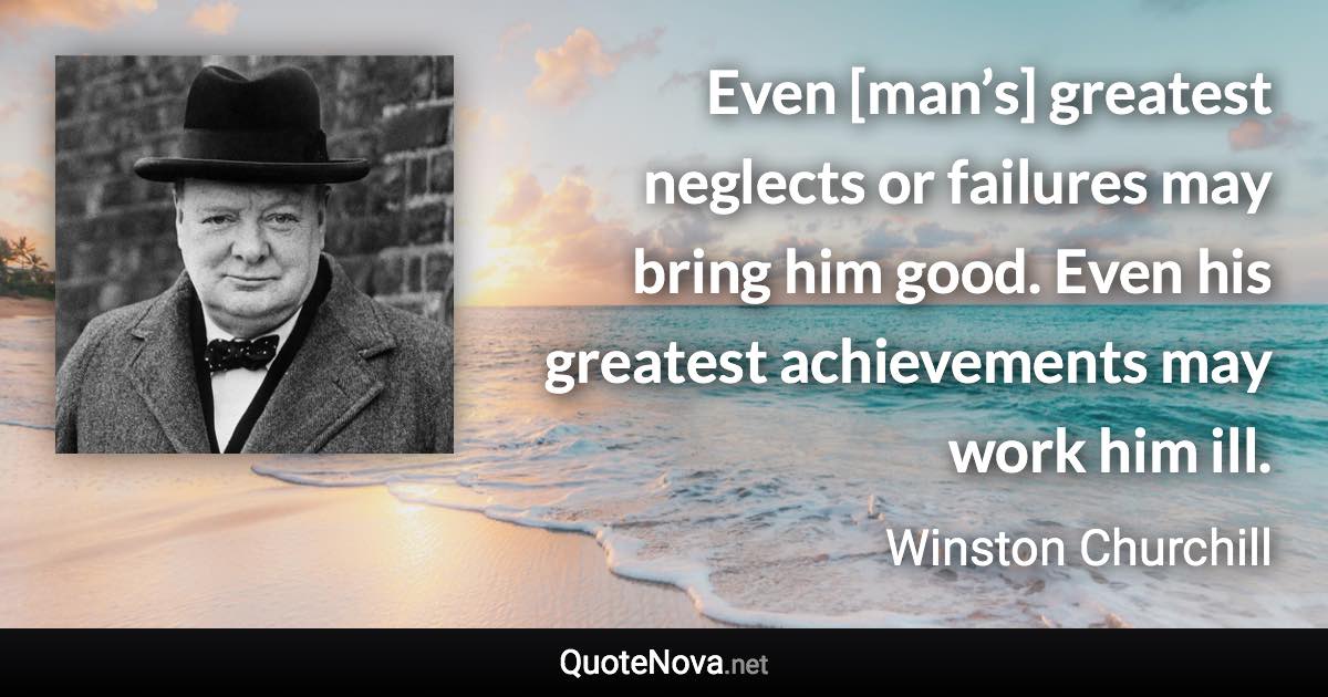 Even [man’s] greatest neglects or failures may bring him good. Even his greatest achievements may work him ill. - Winston Churchill quote