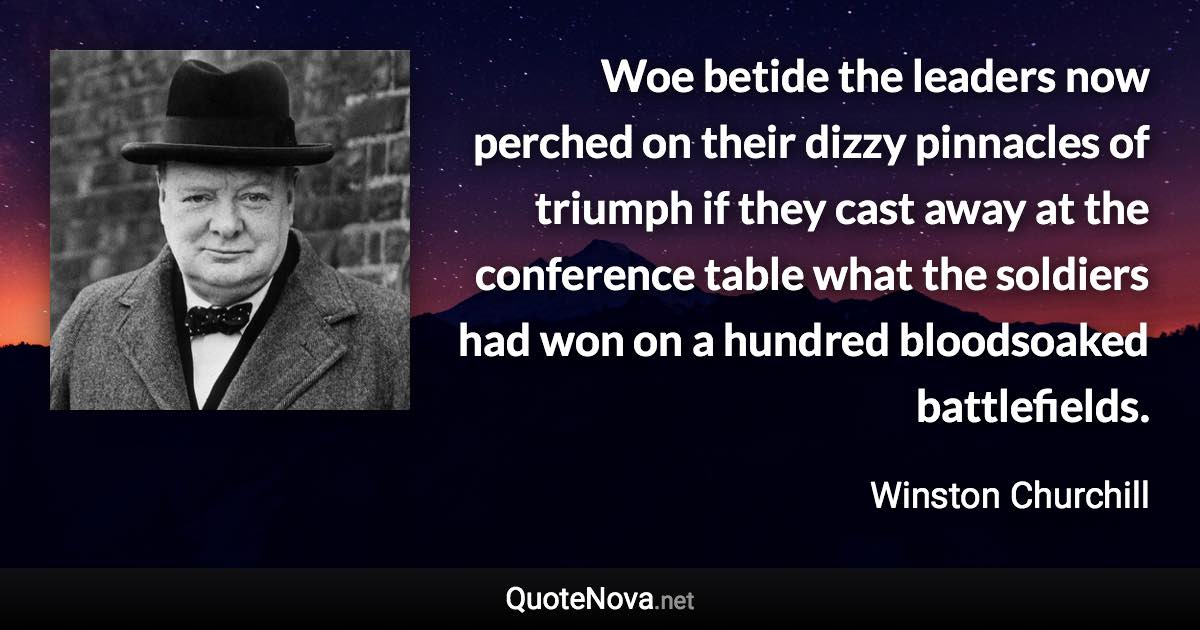 Woe betide the leaders now perched on their dizzy pinnacles of triumph if they cast away at the conference table what the soldiers had won on a hundred bloodsoaked battlefields. - Winston Churchill quote