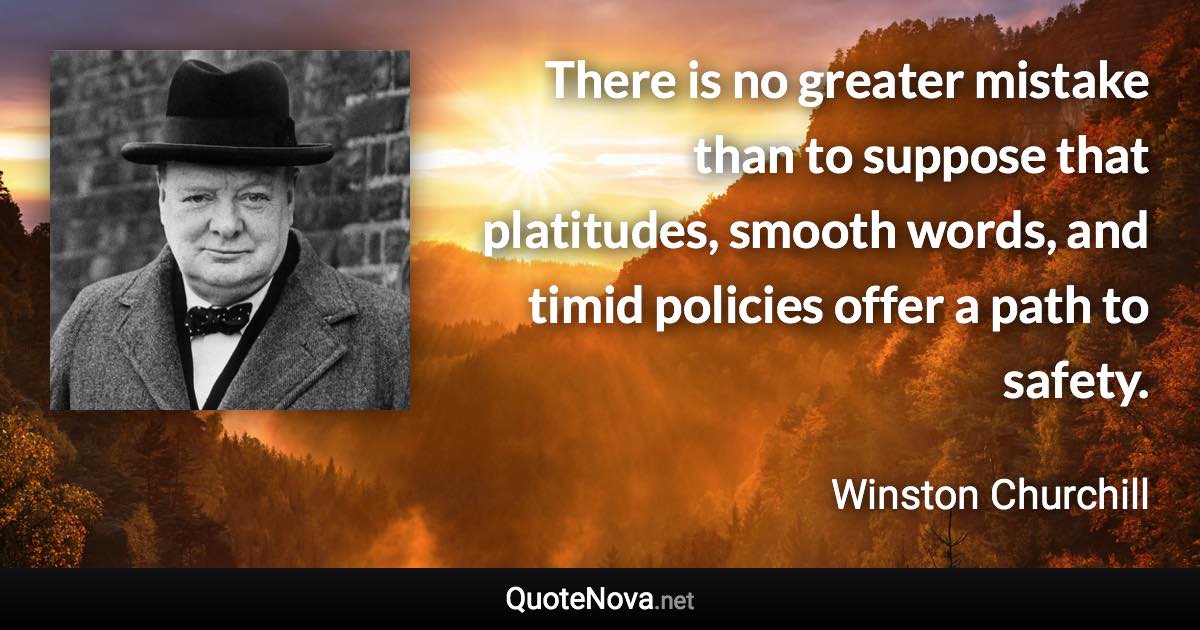 There is no greater mistake than to suppose that platitudes, smooth words, and timid policies offer a path to safety. - Winston Churchill quote