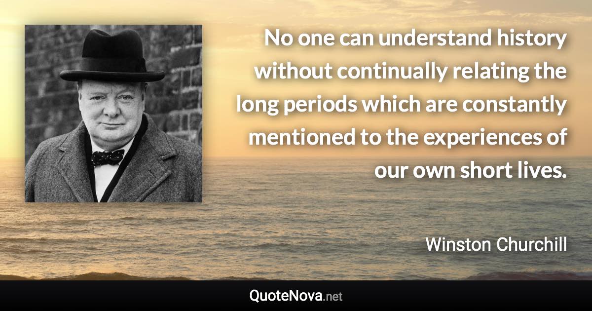 No one can understand history without continually relating the long periods which are constantly mentioned to the experiences of our own short lives. - Winston Churchill quote