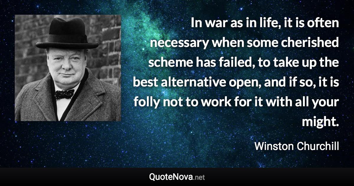 In war as in life, it is often necessary when some cherished scheme has failed, to take up the best alternative open, and if so, it is folly not to work for it with all your might. - Winston Churchill quote