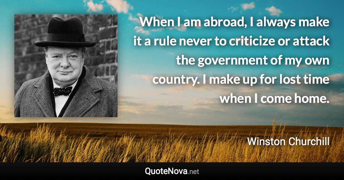 When I am abroad, I always make it a rule never to criticize or attack the government of my own country. I make up for lost time when I come home. - Winston Churchill quote