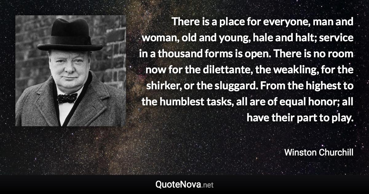 There is a place for everyone, man and woman, old and young, hale and halt; service in a thousand forms is open. There is no room now for the dilettante, the weakling, for the shirker, or the sluggard. From the highest to the humblest tasks, all are of equal honor; all have their part to play. - Winston Churchill quote