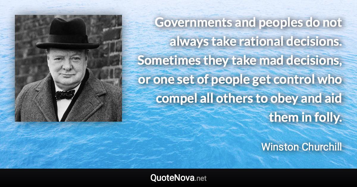 Governments and peoples do not always take rational decisions. Sometimes they take mad decisions, or one set of people get control who compel all others to obey and aid them in folly. - Winston Churchill quote