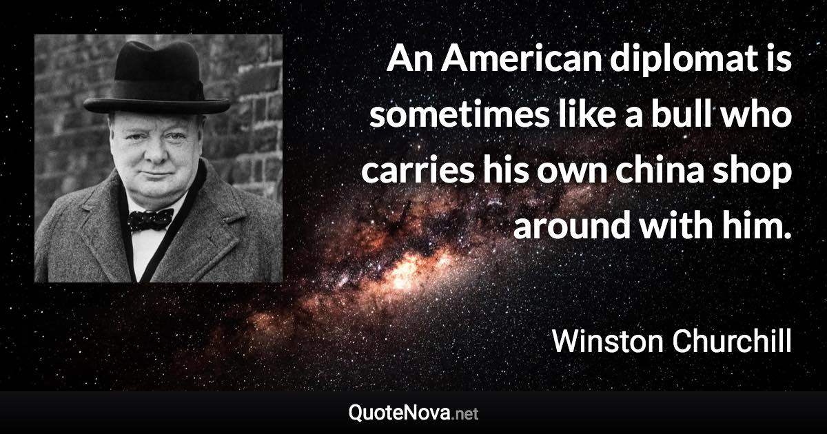 An American diplomat is sometimes like a bull who carries his own china shop around with him. - Winston Churchill quote