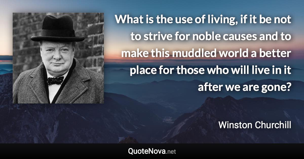 What is the use of living, if it be not to strive for noble causes and to make this muddled world a better place for those who will live in it after we are gone? - Winston Churchill quote