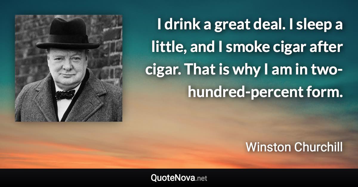 I drink a great deal. I sleep a little, and I smoke cigar after cigar. That is why I am in two-hundred-percent form. - Winston Churchill quote