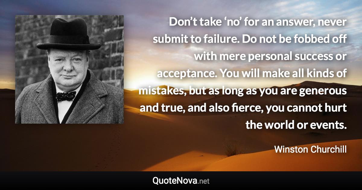Don’t take ‘no’ for an answer, never submit to failure. Do not be fobbed off with mere personal success or acceptance. You will make all kinds of mistakes, but as long as you are generous and true, and also fierce, you cannot hurt the world or events. - Winston Churchill quote