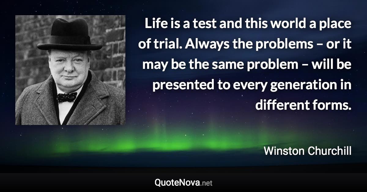 Life is a test and this world a place of trial. Always the problems – or it may be the same problem – will be presented to every generation in different forms. - Winston Churchill quote