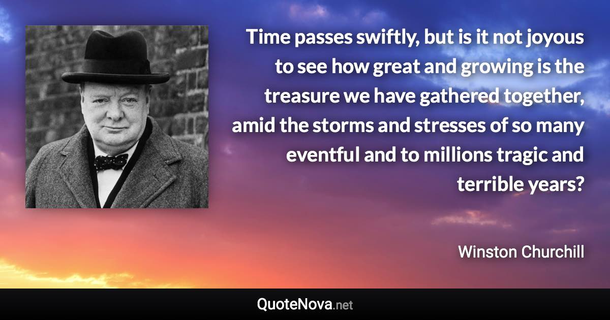 Time passes swiftly, but is it not joyous to see how great and growing is the treasure we have gathered together, amid the storms and stresses of so many eventful and to millions tragic and terrible years? - Winston Churchill quote
