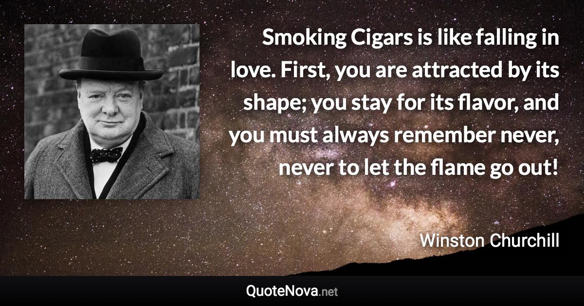 Smoking Cigars is like falling in love. First, you are attracted by its shape; you stay for its flavor, and you must always remember never, never to let the flame go out! - Winston Churchill quote