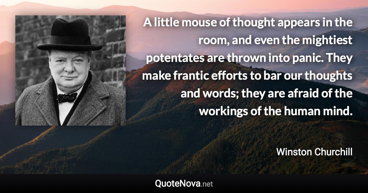 A little mouse of thought appears in the room, and even the mightiest potentates are thrown into panic. They make frantic efforts to bar our thoughts and words; they are afraid of the workings of the human mind. - Winston Churchill quote