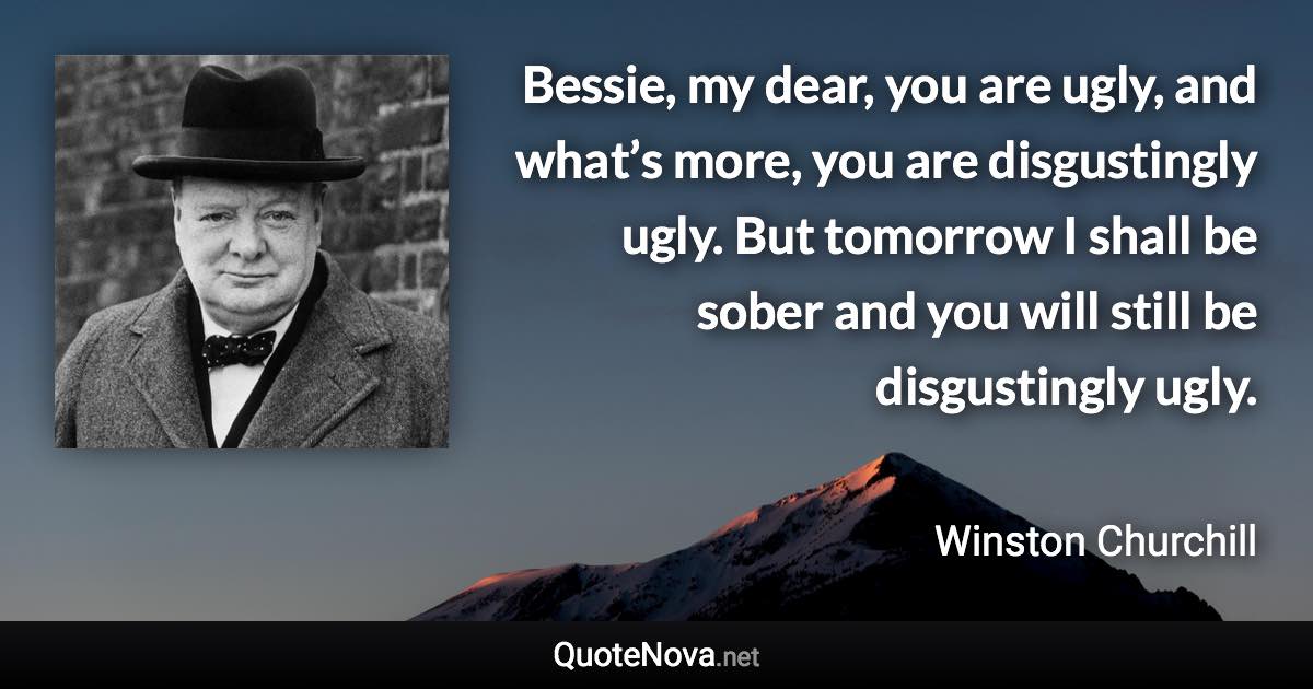 Bessie, my dear, you are ugly, and what’s more, you are disgustingly ugly. But tomorrow I shall be sober and you will still be disgustingly ugly. - Winston Churchill quote