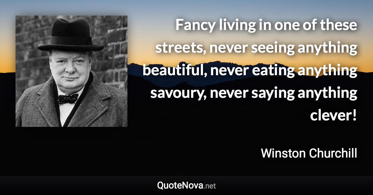 Fancy living in one of these streets, never seeing anything beautiful, never eating anything savoury, never saying anything clever! - Winston Churchill quote