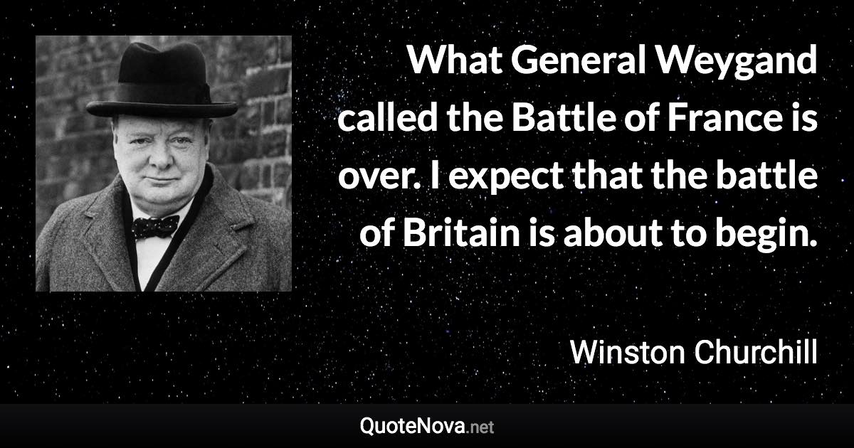 What General Weygand called the Battle of France is over. I expect that the battle of Britain is about to begin. - Winston Churchill quote