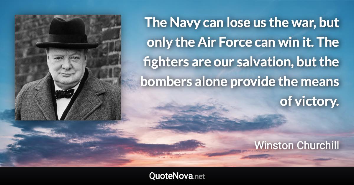 The Navy can lose us the war, but only the Air Force can win it. The fighters are our salvation, but the bombers alone provide the means of victory. - Winston Churchill quote