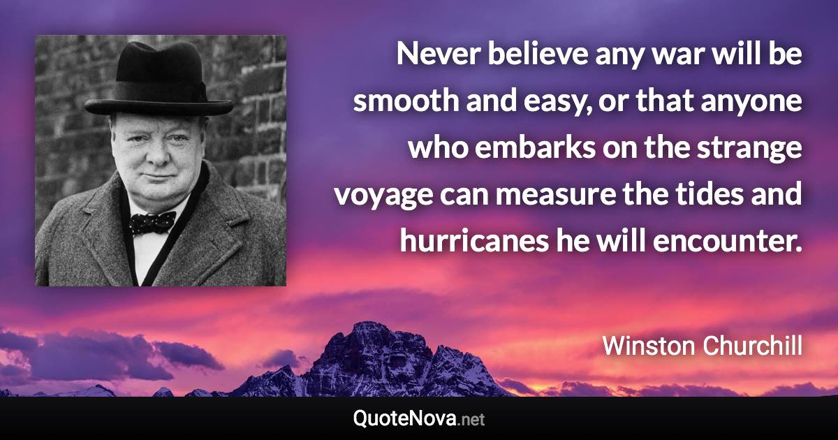 Never believe any war will be smooth and easy, or that anyone who embarks on the strange voyage can measure the tides and hurricanes he will encounter. - Winston Churchill quote