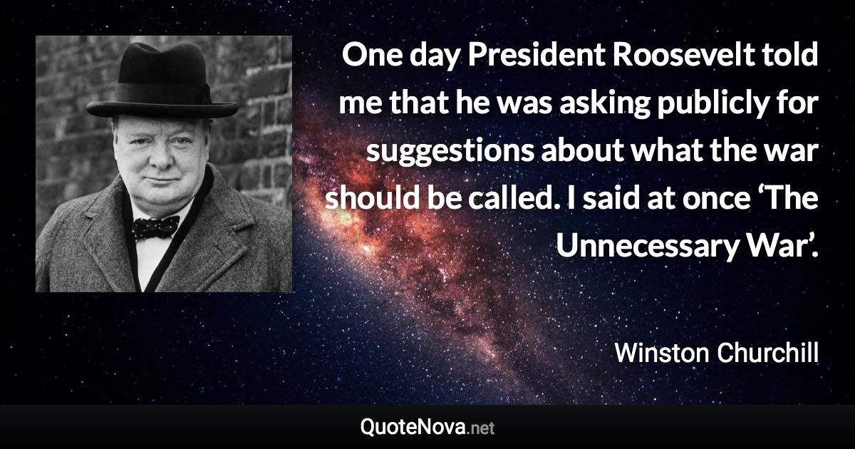 One day President Roosevelt told me that he was asking publicly for suggestions about what the war should be called. I said at once ‘The Unnecessary War’. - Winston Churchill quote