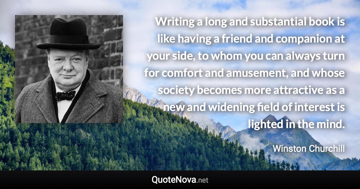 Writing a long and substantial book is like having a friend and companion at your side, to whom you can always turn for comfort and amusement, and whose society becomes more attractive as a new and widening field of interest is lighted in the mind. - Winston Churchill quote