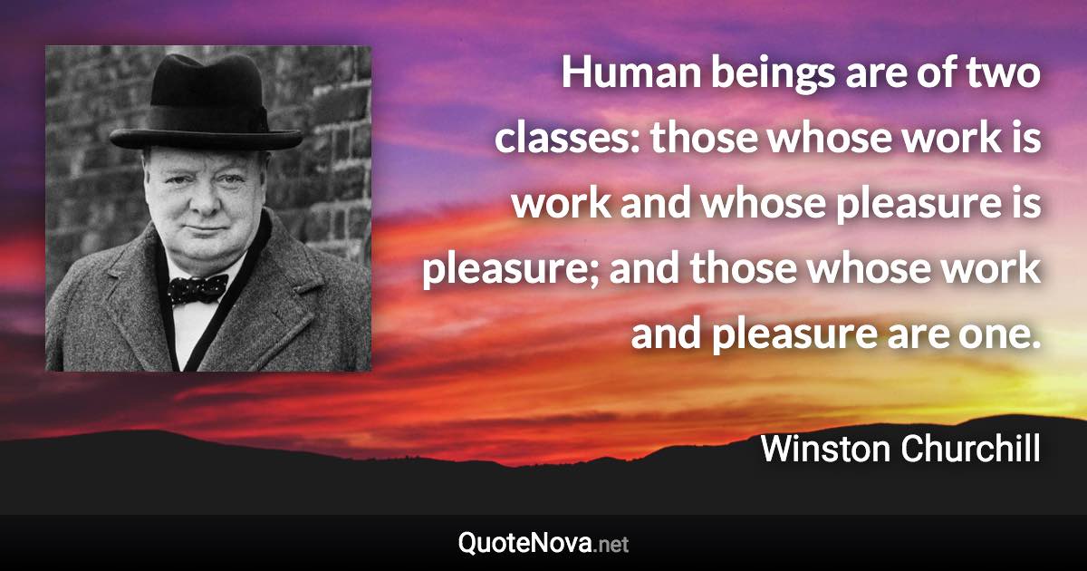 Human beings are of two classes: those whose work is work and whose pleasure is pleasure; and those whose work and pleasure are one. - Winston Churchill quote