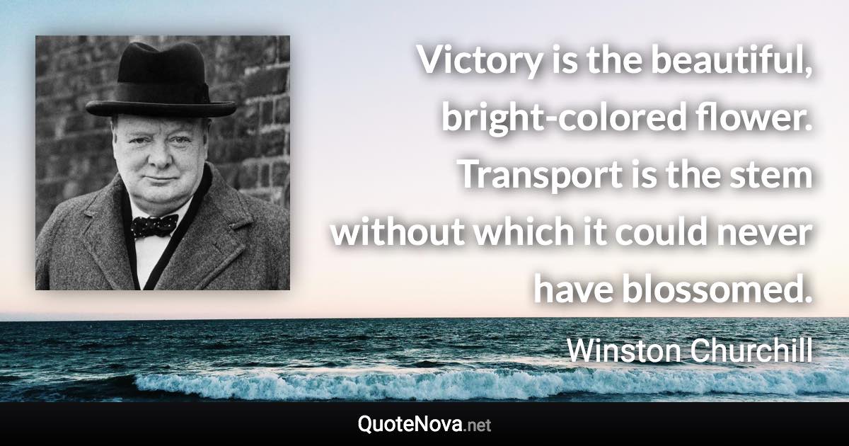 Victory is the beautiful, bright-colored flower. Transport is the stem without which it could never have blossomed. - Winston Churchill quote