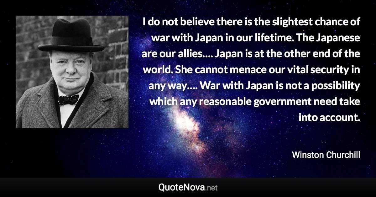 I do not believe there is the slightest chance of war with Japan in our lifetime. The Japanese are our allies…. Japan is at the other end of the world. She cannot menace our vital security in any way…. War with Japan is not a possibility which any reasonable government need take into account. - Winston Churchill quote