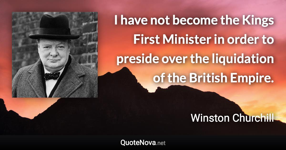 I have not become the Kings First Minister in order to preside over the liquidation of the British Empire. - Winston Churchill quote