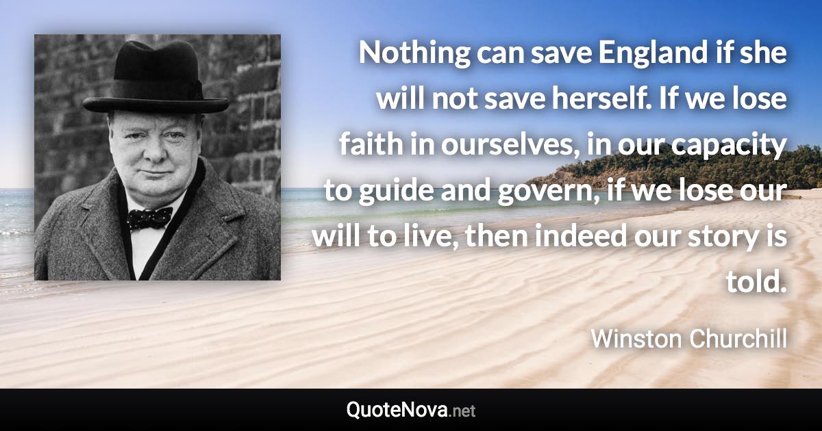 Nothing can save England if she will not save herself. If we lose faith in ourselves, in our capacity to guide and govern, if we lose our will to live, then indeed our story is told. - Winston Churchill quote