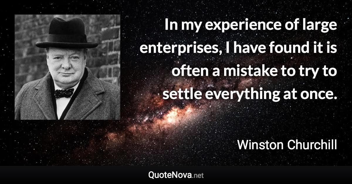In my experience of large enterprises, I have found it is often a mistake to try to settle everything at once. - Winston Churchill quote