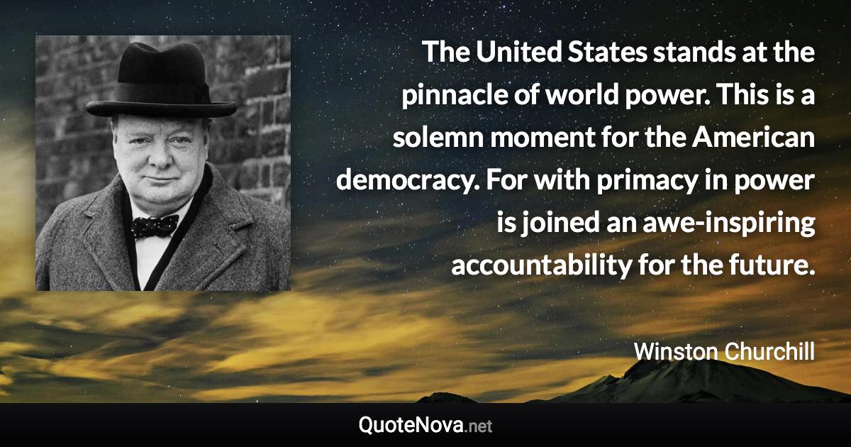 The United States stands at the pinnacle of world power. This is a solemn moment for the American democracy. For with primacy in power is joined an awe-inspiring accountability for the future. - Winston Churchill quote