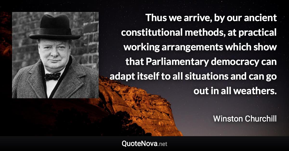 Thus we arrive, by our ancient constitutional methods, at practical working arrangements which show that Parliamentary democracy can adapt itself to all situations and can go out in all weathers. - Winston Churchill quote