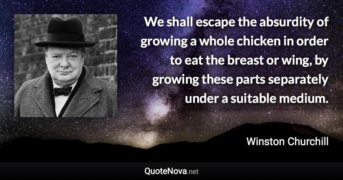 We shall escape the absurdity of growing a whole chicken in order to eat the breast or wing, by growing these parts separately under a suitable medium. - Winston Churchill quote