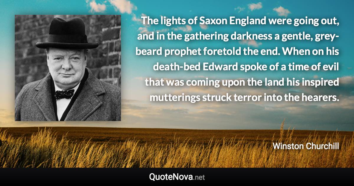 The lights of Saxon England were going out, and in the gathering darkness a gentle, grey-beard prophet foretold the end. When on his death-bed Edward spoke of a time of evil that was coming upon the land his inspired mutterings struck terror into the hearers. - Winston Churchill quote