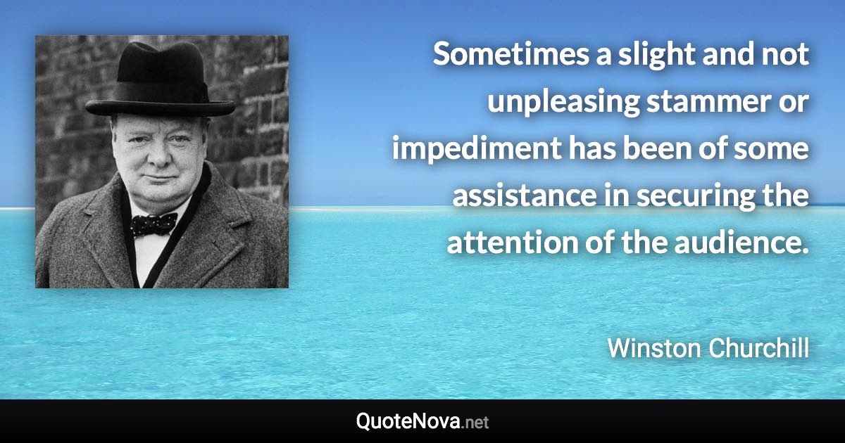 Sometimes a slight and not unpleasing stammer or impediment has been of some assistance in securing the attention of the audience. - Winston Churchill quote
