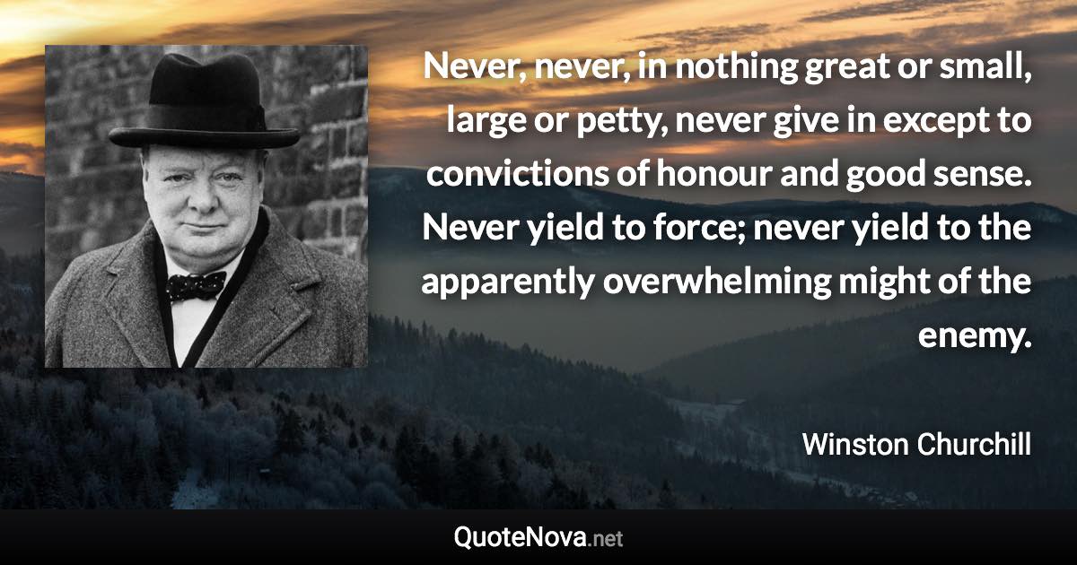 Never, never, in nothing great or small, large or petty, never give in except to convictions of honour and good sense. Never yield to force; never yield to the apparently overwhelming might of the enemy. - Winston Churchill quote