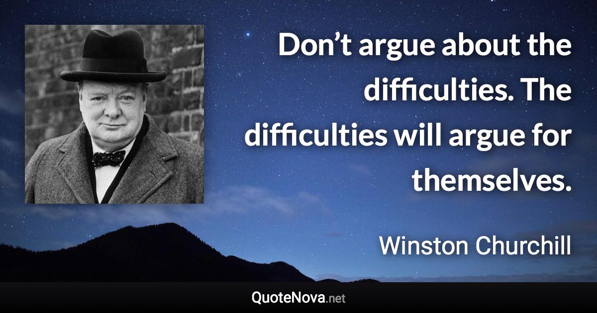 Don’t argue about the difficulties. The difficulties will argue for themselves. - Winston Churchill quote