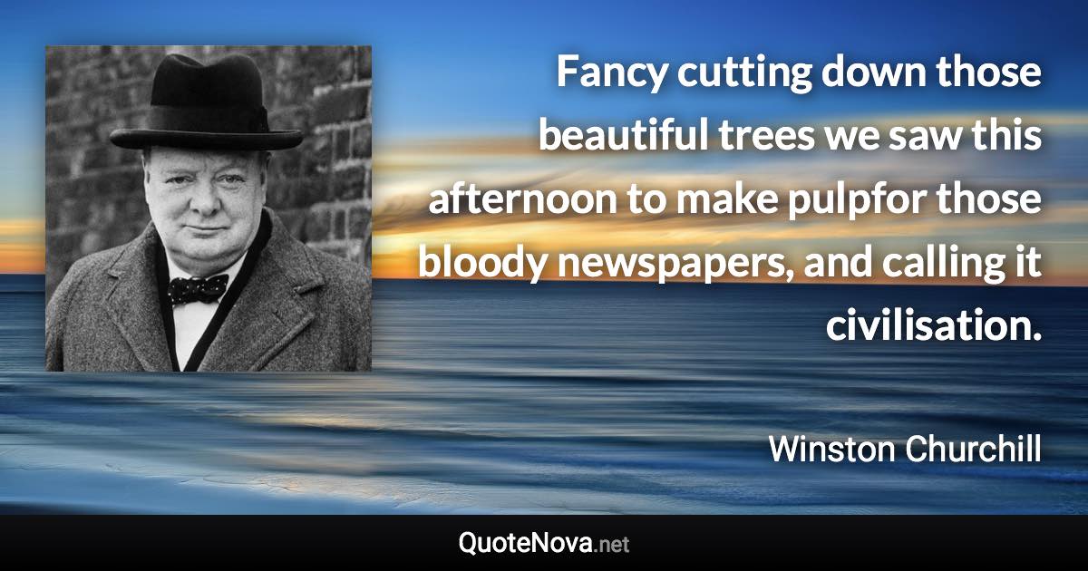 Fancy cutting down those beautiful trees we saw this afternoon to make pulpfor those bloody newspapers, and calling it civilisation. - Winston Churchill quote